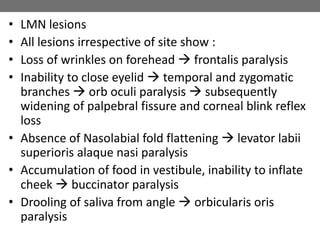 • LMN lesions
• All lesions irrespective of site show :
• Loss of wrinkles on forehead  frontalis paralysis
• Inability to close eyelid  temporal and zygomatic
branches  orb oculi paralysis  subsequently
widening of palpebral fissure and corneal blink reflex
loss
• Absence of Nasolabial fold flattening  levator labii
superioris alaque nasi paralysis
• Accumulation of food in vestibule, inability to inflate
cheek  buccinator paralysis
• Drooling of saliva from angle  orbicularis oris
paralysis
 