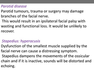 Parotid disease
Parotid tumours, trauma or surgery may damage
branches of the facial nerve.
This would result in an ipsilateral facial palsy with
wasting and functional loss. It would be unlikely to
recover.
Stapedius: hyperacusis
Dysfunction of the smallest muscle supplied by the
facial nerve can cause a distressing symptom.
Stapedius dampens the movements of the ossicular
chain and if it is inactive, sounds will be distorted and
echoing.
 