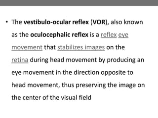 • The vestibulo-ocular reflex (VOR), also known
as the oculocephalic reflex is a reflex eye
movement that stabilizes images on the
retina during head movement by producing an
eye movement in the direction opposite to
head movement, thus preserving the image on
the center of the visual field
 