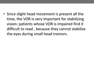 • Since slight head movement is present all the
time, the VOR is very important for stabilizing
vision: patients whose VOR is impaired find it
difficult to read , because they cannot stabilize
the eyes during small head tremors.
 