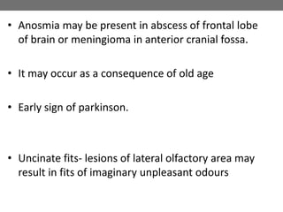 • Anosmia may be present in abscess of frontal lobe
of brain or meningioma in anterior cranial fossa.
• It may occur as a consequence of old age
• Early sign of parkinson.
• Uncinate fits- lesions of lateral olfactory area may
result in fits of imaginary unpleasant odours
 