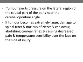 • Tumour exerts pressure on the lateral region of
the caudal part of the pons near the
cerebellopontine angle.
• If tumour becomes extremely large, damage to
spinal tract & nucleus of Nerve V can occur,
abolishing corneal reflex & causing decreased
pain & temperature sensibility over the face on
the side of injury.
 
