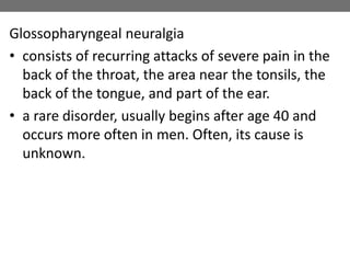 Glossopharyngeal neuralgia
• consists of recurring attacks of severe pain in the
back of the throat, the area near the tonsils, the
back of the tongue, and part of the ear.
• a rare disorder, usually begins after age 40 and
occurs more often in men. Often, its cause is
unknown.
 