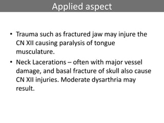 Applied aspect
• Trauma such as fractured jaw may injure the
CN XII causing paralysis of tongue
musculature.
• Neck Lacerations – often with major vessel
damage, and basal fracture of skull also cause
CN XII injuries. Moderate dysarthria may
result.
 