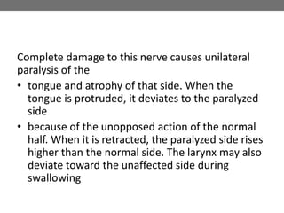 Complete damage to this nerve causes unilateral
paralysis of the
• tongue and atrophy of that side. When the
tongue is protruded, it deviates to the paralyzed
side
• because of the unopposed action of the normal
half. When it is retracted, the paralyzed side rises
higher than the normal side. The larynx may also
deviate toward the unaffected side during
swallowing
 