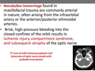 • Retrobulbar hemorrhage found in
maxillofacial trauma are commonly arterial
in nature, often arising from the infraorbital
artery or the anterior/posterior ethmoidal
arteries.
• Brisk, high-pressure bleeding into the
closed confines of the orbit results in
ischemic injury, compartment syndrome,
and subsequent atrophy of the optic nerve
CT scan of orbit showing proptosis and
distension of optic nerve sheath with
probable haematoma
 