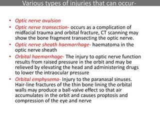 Various types of injuries that can occur-
• Optic nerve avulsion
• Optic nerve transection- occurs as a complication of
midfacial trauma and orbital fracture, CT scanning may
show the bone fragment transecting the optic nerve.
• Optic nerve sheath haemorrhage- haematoma in the
optic nerve sheath
• Orbital haemorrhage- The injury to optic nerve function
results from raised pressure in the orbit and may be
relieved by elevating the head and administering drugs
to lower the intraocular pressure
• Orbital emphysema- Injury to the paranasal sinuses.
Hair-line fractures of the thin bone lining the orbital
walls may produce a ball-valve effect so that air
accumulates in the orbit and causes proptosis and
compression of the eye and nerve
 