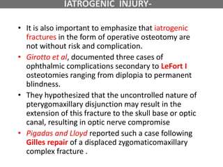 • It is also important to emphasize that iatrogenic
fractures in the form of operative osteotomy are
not without risk and complication.
• Girotto et al, documented three cases of
ophthalmic complications secondary to LeFort I
osteotomies ranging from diplopia to permanent
blindness.
• They hypothesized that the uncontrolled nature of
pterygomaxillary disjunction may result in the
extension of this fracture to the skull base or optic
canal, resulting in optic nerve compromise
• Pigadas and Lloyd reported such a case following
Gilles repair of a displaced zygomaticomaxillary
complex fracture .
IATROGENIC INJURY-
 