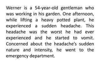 Werner is a 54-year-old gentleman who
was working in his garden. One afternoon,
while lifting a heavy potted plant, he
experienced a sudden headache. This
headache was the worst he had ever
experienced and he started to vomit.
Concerned about the headache’s sudden
nature and intensity, he went to the
emergency department.
 
