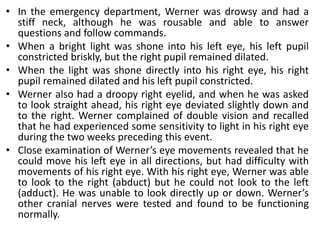 • In the emergency department, Werner was drowsy and had a
stiff neck, although he was rousable and able to answer
questions and follow commands.
• When a bright light was shone into his left eye, his left pupil
constricted briskly, but the right pupil remained dilated.
• When the light was shone directly into his right eye, his right
pupil remained dilated and his left pupil constricted.
• Werner also had a droopy right eyelid, and when he was asked
to look straight ahead, his right eye deviated slightly down and
to the right. Werner complained of double vision and recalled
that he had experienced some sensitivity to light in his right eye
during the two weeks preceding this event.
• Close examination of Werner’s eye movements revealed that he
could move his left eye in all directions, but had difficulty with
movements of his right eye. With his right eye, Werner was able
to look to the right (abduct) but he could not look to the left
(adduct). He was unable to look directly up or down. Werner’s
other cranial nerves were tested and found to be functioning
normally.
 