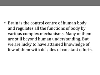 INTRODUCTION
• Brain is the control centre of human body
and regulates all the functions of body by
various complex mechanisms. Many of them
are still beyond human understanding. But
we are lucky to have attained knowledge of
few of them with decades of constant efforts.
 