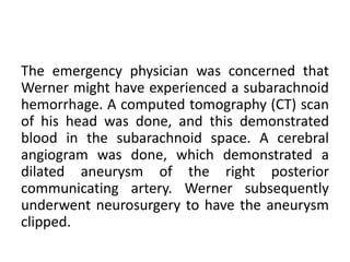 The emergency physician was concerned that
Werner might have experienced a subarachnoid
hemorrhage. A computed tomography (CT) scan
of his head was done, and this demonstrated
blood in the subarachnoid space. A cerebral
angiogram was done, which demonstrated a
dilated aneurysm of the right posterior
communicating artery. Werner subsequently
underwent neurosurgery to have the aneurysm
clipped.
 