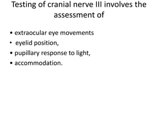 Testing of cranial nerve III involves the
assessment of
• extraocular eye movements
• eyelid position,
• pupillary response to light,
• accommodation.
 