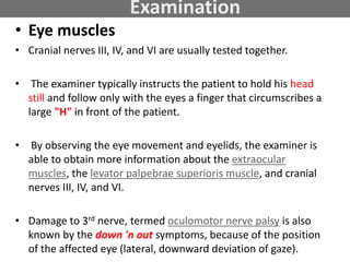 Examination
• Eye muscles
• Cranial nerves III, IV, and VI are usually tested together.
• The examiner typically instructs the patient to hold his head
still and follow only with the eyes a finger that circumscribes a
large "H" in front of the patient.
• By observing the eye movement and eyelids, the examiner is
able to obtain more information about the extraocular
muscles, the levator palpebrae superioris muscle, and cranial
nerves III, IV, and VI.
• Damage to 3rd nerve, termed oculomotor nerve palsy is also
known by the down 'n out symptoms, because of the position
of the affected eye (lateral, downward deviation of gaze).
 