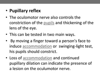 • Pupillary reflex
• The oculomotor nerve also controls the
constriction of the pupils and thickening of the
lens of the eye.
• This can be tested in two main ways.
• By moving a finger toward a person's face to
induce accommodation or swinging-light test,
his pupils should constrict.
• Loss of accommodation and continued
pupillary dilation can indicate the presence of
a lesion on the oculumotor nerve.
 