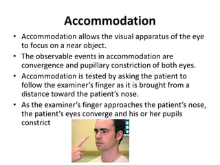 Accommodation
• Accommodation allows the visual apparatus of the eye
to focus on a near object.
• The observable events in accommodation are
convergence and pupillary constriction of both eyes.
• Accommodation is tested by asking the patient to
follow the examiner’s finger as it is brought from a
distance toward the patient’s nose.
• As the examiner’s finger approaches the patient’s nose,
the patient’s eyes converge and his or her pupils
constrict
 