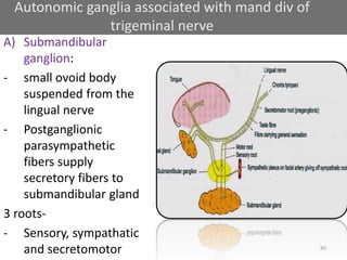 89
A) Submandibular
ganglion:
- small ovoid body
suspended from the
lingual nerve
- Postganglionic
parasympathetic
fibers supply
secretory fibers to
submandibular gland
3 roots-
- Sensory, sympathatic
and secretomotor
Autonomic ganglia associated with mand div of
trigeminal nerve
 