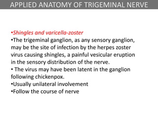 APPLIED ANATOMY OF TRIGEMINAL NERVE
•Shingles and varicella-zoster
•The trigeminal ganglion, as any sensory ganglion,
may be the site of infection by the herpes zoster
virus causing shingles, a painful vesicular eruption
in the sensory distribution of the nerve.
• The virus may have been latent in the ganglion
following chickenpox.
•Usually unilateral involvement
•Follow the course of nerve
 