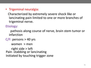 • Trigeminal neuralgia:
Characterized by extremely severe shock like or
lancinating pain limited to one or more branches of
trigeminal nerve.
Etiology:
pathosis along course of nerve, brain stem tumor or
infarction
C/F: persons > 40 yrs
women > men
right side > left
96
Pain -stabbing or lancinating
Initiated by touching trigger zone
 