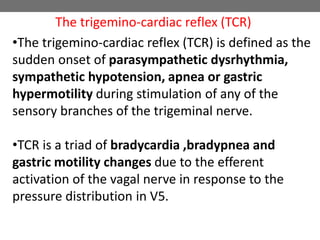 •The trigemino-cardiac reflex (TCR) is defined as the
sudden onset of parasympathetic dysrhythmia,
sympathetic hypotension, apnea or gastric
hypermotility during stimulation of any of the
sensory branches of the trigeminal nerve.
•TCR is a triad of bradycardia ,bradypnea and
gastric motility changes due to the efferent
activation of the vagal nerve in response to the
pressure distribution in V5.
The trigemino-cardiac reflex (TCR)
 