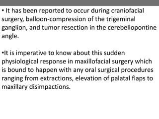 • It has been reported to occur during craniofacial
surgery, balloon-compression of the trigeminal
ganglion, and tumor resection in the cerebellopontine
angle.
•It is imperative to know about this sudden
physiological response in maxillofacial surgery which
is bound to happen with any oral surgical procedures
ranging from extractions, elevation of palatal flaps to
maxillary disimpactions.
 