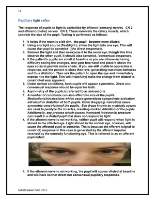 11
MAGDI AWAD SASI 2013
Pupillary light reflex
The response of pupils to light is controlled by afferent (sensory) nerves CN 2
and efferent (motor) nerves CN 3. These innervate the ciliary muscle, which
controls the size of the pupil. Testing is performed as follows:
1. It helps if the room is a bit dim, the pupil become more dilated.
2. Using any light source (flashlight ), shine the light into one eye. This will
cause that pupil to constrict ((the direct response)).
3. Remove the light and then re-expose it to the same eye, though this time
observe the other pupil. It should also constrict, (consensual response).
4. If the patient's pupils are small at baseline or you are otherwise having
difficulty seeing the changes, take your free hand and place it above the
eyes so as to provide some shade . If you are still unable to appreciate a
response, ask the patient to close their eye, generating maximum darkness
and thus dilatation. Then ask the patient to open the eye and immediately
expose it to the light. This will (hopefully) make the change from dilated to
constricted very apparent.
5. Under normal conditions, both pupils will appear symmetric. Direct and
consensual response should be equal for both.
6. Asymmetry of the pupils is referred to as aniosocoria.
7. A number of conditions can also affect the size of the pupils.
Medications/intoxications which cause generalized sympathetic activation
will result in dilatation of both pupils. Other drugs(e.g. narcotics) cause
symmetric constrictionof the pupils. Eye drops known as mydriatic agents
are used to paralyze the muscles, resulting marked dilatation of the pupils.
Addiitonally, any process which causes increased intracranial pressure
can result in a dilated pupil that does not respond to light.
8. If the afferent nerve is not working, neither pupil will respond when light is
shined in the affected eye. Light shined in the normal eye, however, will
cause the affected pupil to constrict. That's because the efferent (signal to
constrict) response in this case is generated by the afferent impulse
received by the normally functioning eye. This is referred to as an afferent
pupil defect.
9. If the efferent nerve is not working, the pupil will appear dilated at baseline
and will have neither direct nor consensual pupillary responses.
 