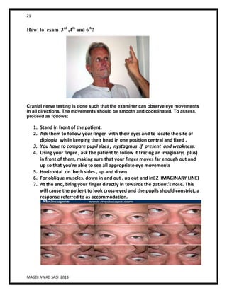 21
MAGDI AWAD SASI 2013
How to exam 3rd
,4th
and 6th
?
Cranial nerve testing is done such that the examiner can observe eye movements
in all directions. The movements should be smooth and coordinated. To assess,
proceed as follows:
1. Stand in front of the patient.
2. Ask them to follow your finger with their eyes and to locate the site of
diplopia while keeping their head in one position central and fixed .
3. You have to compare pupil sizes , nystagmus if present and weakness.
4. Using your finger , ask the patient to follow it tracing an imaginary( plus)
in front of them, making sure that your finger moves far enough out and
up so that you're able to see all appropriate eye movements
5. Horizontal on both sides , up and down
6. For oblique muscles, down in and out , up out and in( Z IMAGINARY LINE)
7. At the end, bring your finger directly in towards the patient's nose. This
will cause the patient to look cross-eyed and the pupils should constrict, a
response referred to as accommodation.
 