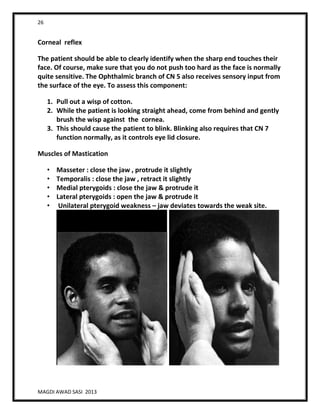 26
MAGDI AWAD SASI 2013
Corneal reflex
The patient should be able to clearly identify when the sharp end touches their
face. Of course, make sure that you do not push too hard as the face is normally
quite sensitive. The Ophthalmic branch of CN 5 also receives sensory input from
the surface of the eye. To assess this component:
1. Pull out a wisp of cotton.
2. While the patient is looking straight ahead, come from behind and gently
brush the wisp against the cornea.
3. This should cause the patient to blink. Blinking also requires that CN 7
function normally, as it controls eye lid closure.
Muscles of Mastication
• Masseter : close the jaw , protrude it slightly
• Temporalis : close the jaw , retract it slightly
• Medial pterygoids : close the jaw & protrude it
• Lateral pterygoids : open the jaw & protrude it
• Unilateral pterygoid weakness – jaw deviates towards the weak site.
 