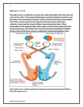 3
MAGDI AWAD SASI 2013
Optic nerve - CN II
The optic nerve is a collection of axons that relay information from the rods and
cones of the retina. The temporal derivations reach the ipsilateral and the nasal
derivations the contralateral superior colliculi and the lateral geniculate bodies.
From there, axons extend to the calcarine cortex by means of the optic
radiation, traversing the temporal (Myer loop) and parietal lobes. Fibers
responsible for the pupillary light reflex bypass the geniculate body and reach
the pretectal area, from where they innervate the parasympathetic (midline)
portion of the third-nerve nucleus, enabling the consensual pupillary reflex.
Each optic tract contains ipsilateral temporal and contralateral nasal fibers
from the optic nerves.
 
