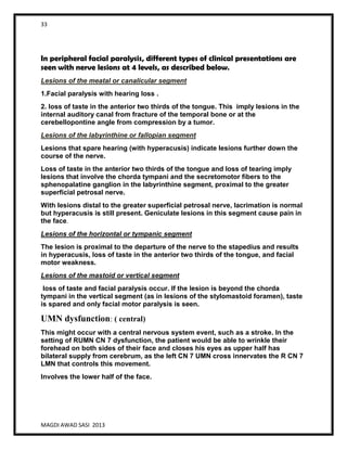 33
MAGDI AWAD SASI 2013
In peripheral facial paralysis, different types of clinical presentations are
seen with nerve lesions at 4 levels, as described below.
Lesions of the meatal or canalicular segment
1.Facial paralysis with hearing loss .
2. loss of taste in the anterior two thirds of the tongue. This imply lesions in the
internal auditory canal from fracture of the temporal bone or at the
cerebellopontine angle from compression by a tumor.
Lesions of the labyrinthine or fallopian segment
Lesions that spare hearing (with hyperacusis) indicate lesions further down the
course of the nerve.
Loss of taste in the anterior two thirds of the tongue and loss of tearing imply
lesions that involve the chorda tympani and the secretomotor fibers to the
sphenopalatine ganglion in the labyrinthine segment, proximal to the greater
superficial petrosal nerve.
With lesions distal to the greater superficial petrosal nerve, lacrimation is normal
but hyperacusis is still present. Geniculate lesions in this segment cause pain in
the face.
Lesions of the horizontal or tympanic segment
The lesion is proximal to the departure of the nerve to the stapedius and results
in hyperacusis, loss of taste in the anterior two thirds of the tongue, and facial
motor weakness.
Lesions of the mastoid or vertical segment
loss of taste and facial paralysis occur. If the lesion is beyond the chorda
tympani in the vertical segment (as in lesions of the stylomastoid foramen), taste
is spared and only facial motor paralysis is seen.
UMN dysfunction: ( central)
This might occur with a central nervous system event, such as a stroke. In the
setting of RUMN CN 7 dysfunction, the patient would be able to wrinkle their
forehead on both sides of their face and closes his eyes as upper half has
bilateral supply from cerebrum, as the left CN 7 UMN cross innervates the R CN 7
LMN that controls this movement.
Involves the lower half of the face.
 