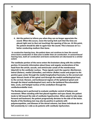 36
MAGDI AWAD SASI 2013
4. Ask the patient to inform you when they can no longer appreciate the
sound. When this occurs, move the tuning fork such that the tines are
placed right next to (but not touching) the opening of the ear. At this point,
the patient should be able to again hear the sound. This is because air is a
better conducting medium then bone.
In conductive hearing loss, the patient does not continue to hear the sound,
since bone conduction in that case is better than air conduction. In sensorineural
hearing loss, both air conduction and bone conduction are decreased to a similar
extent.
The vestibular portion of the nerve enters the brainstem along with the cochlear
portion. It transmits information about linear and angular accelerations of the
head from the utricle, saccule, and semicircular canals of the membranous
labyrinth to the vestibular nucleus. These signals reach the superior (Bechterew),
lateral (Deiters), medial (Schwalbe), and inferior (Roller) nuclei and project to the
pontine gaze center through the medial longitudinal fasciculus; to the cervical and
upper thoracic levels of the spinal cord through the medial vestibulospinal tract;
to the cervical, thoracic, and lumbosacral regions of the ipsilateral spinal cord
through the lateral vestibulospinal tract; and to the ipsilateral flocculonodular
lobe, uvula, and fastigial nucleus of the cerebellum through the
vestibulocerebellar tract.
The Romberg test is performed to evaluate vestibular control of balance and
movement. When standing with feet placed together and eyes closed, the patient
tends to fall toward the side of vestibular hypofunction. When asked to take steps
forward and backward, the patient progressively deviates to the side of the lesion.
Results of the Romberg test may also be positive in patients with
polyneuropathies, and diseases of the dorsal columns, but these individuals do not
fall consistently to 1 side as do patients with vestibular dysfunction.
 