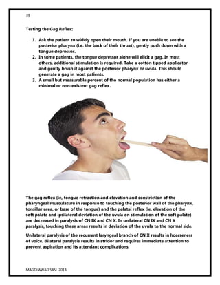 39
MAGDI AWAD SASI 2013
Testing the Gag Reflex:
1. Ask the patient to widely open their mouth. If you are unable to see the
posterior pharynx (i.e. the back of their throat), gently push down with a
tongue depressor.
2. In some patients, the tongue depressor alone will elicit a gag. In most
others, additional stimulation is required. Take a cotton tipped applicator
and gently brush it against the posterior pharynx or uvula. This should
generate a gag in most patients.
3. A small but measurable percent of the normal population has either a
minimal or non-existent gag reflex.
The gag reflex (ie, tongue retraction and elevation and constriction of the
pharyngeal musculature in response to touching the posterior wall of the pharynx,
tonsillar area, or base of the tongue) and the palatal reflex (ie, elevation of the
soft palate and ipsilateral deviation of the uvula on stimulation of the soft palate)
are decreased in paralysis of CN IX and CN X. In unilateral CN IX and CN X
paralysis, touching these areas results in deviation of the uvula to the normal side.
Unilateral paralysis of the recurrent laryngeal branch of CN X results in hoarseness
of voice. Bilateral paralysis results in stridor and requires immediate attention to
prevent aspiration and its attendant complications.
 