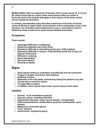 42
MAGDI AWAD SASI 2013
Bulbar palsy refers to impairment of function of the cranial nerves IX, X, XI and
XII, which occurs due to a lower motor neuron lesion either at nuclear or
fascicular level in the medulla oblongata or from lesions of the lower cranial
nerves outside the brainstem.
In contrast, pseudobulbar palsy describes impairment of function of cranial
nerves IX-XII due to upper motor neuron lesions of the corticobulbar tracts in the
mid-pons. For clinically evident dysfunction to occur, such lesions must be
bilateral as these cranial nerve nuclei receive bilateral innervation.
Symptoms
These include:
dysphagia (difficulty in swallowing)
Dysphonia (defective use of the voice)
Dysarthria (difficulty in articulating words due a CNS problem)
Dysphasia (difficulty in using or understanding words due to injury or
disease of the brain)
Difficulty in chewing
Nasal regurgitation
Slurring of speech
Shoking on liquids
Signs
Nasal speech lacking in modulation and difficulty with all consonants
Tongue is atrophic and shows fasciculations.
Dribbling of saliva.
Weakness of the soft palate, examined by asking the patient to say aah.
The jaw jerk is normal or absent.
The gag reflex is absent.
In addition, there may be lower motor neuron lesions of the limbs.
CAUSES
Genetic: acute intermittent porphyria
Vascular causes: medullary infarction
Degenerative diseases: motor neuron disease , syringobulbia
Inflammatory/infective: Guillain-Barré syndrome, poliomyelitis, Lyme
disease
Malignancy: brain-stem glioma
Toxic: botulism
Autoimmune: myasthenia gravis
 