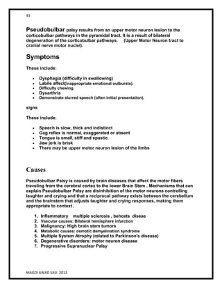 43
MAGDI AWAD SASI 2013
Pseudobulbar palsy results from an upper motor neuron lesion to the
corticobulbar pathways in the pyramidal tract. It is a result of bilateral
degeneration of the corticobulbar pathways. (Upper Motor Neuron tract to
cranial nerve motor nuclei).
Symptoms
These include:
Dysphagia (difficulty in swallowing)
Labile affect(inappropriate emotional outbursts).
Difficulty chewing
Dysarthria
Demonstrate slurred speech (often initial presentation).
signs
These include:
Speech is slow, thick and indistinct
Gag reflex is normal, exaggerated or absent
Tongue is small, stiff and spastic
Jaw jerk is brisk
There may be upper motor neuron lesion of the limbs
Causes
Pseudobulbar Palsy is caused by brain diseases that affect the motor fibers
traveling from the cerebral cortex to the lower Brain Stem . Mechanisms that can
explain Pseudobulbar Palsy are disinhibition of the motor neurons controlling
laughter and crying and that a reciprocal pathway exists between the cerebellum
and the brainstem that adjusts laughter and crying responses, making them
appropriate to context .
1. Inflammatory multiple sclerosis , behcets diseae
2. Vascular causes: Bilateral hemisphere infarction
3. Malignancy: High brain stem tumors
4. Metabolic causes: osmotic demyelination syndrome
5. Multiple System Atrophy (related to Parkinson's disease)
6. Degenerative disorders: motor neuron disease
7. Progressive Supranuclear Palsy
 