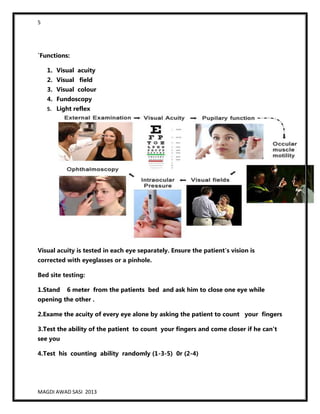 5
MAGDI AWAD SASI 2013
`Functions:
1. Visual acuity
2. Visual field
3. Visual colour
4. Fundoscopy
5. Light reflex
Visual acuity is tested in each eye separately. Ensure the patient's vision is
corrected with eyeglasses or a pinhole.
Bed site testing:
1.Stand 6 meter from the patients bed and ask him to close one eye while
opening the other .
2.Exame the acuity of every eye alone by asking the patient to count your fingers
3.Test the ability of the patient to count your fingers and come closer if he can’t
see you
4.Test his counting ability randomly (1-3-5) 0r (2-4)
 
