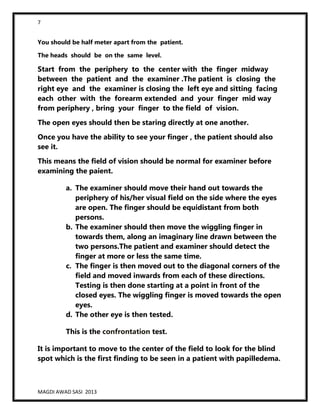 7
MAGDI AWAD SASI 2013
You should be half meter apart from the patient.
The heads should be on the same level.
Start from the periphery to the center with the finger midway
between the patient and the examiner .The patient is closing the
right eye and the examiner is closing the left eye and sitting facing
each other with the forearm extended and your finger mid way
from periphery , bring your finger to the field of vision.
The open eyes should then be staring directly at one another.
Once you have the ability to see your finger , the patient should also
see it.
This means the field of vision should be normal for examiner before
examining the paient.
a. The examiner should move their hand out towards the
periphery of his/her visual field on the side where the eyes
are open. The finger should be equidistant from both
persons.
b. The examiner should then move the wiggling finger in
towards them, along an imaginary line drawn between the
two persons.The patient and examiner should detect the
finger at more or less the same time.
c. The finger is then moved out to the diagonal corners of the
field and moved inwards from each of these directions.
Testing is then done starting at a point in front of the
closed eyes. The wiggling finger is moved towards the open
eyes.
d. The other eye is then tested.
This is the confrontation test.
It is important to move to the center of the field to look for the blind
spot which is the first finding to be seen in a patient with papilledema.
 
