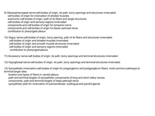 9) Glossopharyngeal nerve-cell bodies of origin, its path, bony openings and structures innervated.
cell bodies of origin for innervation of striated muscles
autonomic cell bodies of origin, path of its fibers and target structures
cell bodies of origin and sensory regions innervated
components and cell bodies of origin for tympanic nerve
components and cell bodies of origin for lesser petrosal nerve
contribution to pharyngeal plexus
10) Vagus nerve-cell bodies of origin, bony opening, path of its fibers and structures innervated.
cell bodies of origin and striated muscles innervated
cell bodies of origin and smooth muscle structures innervated
cell bodies of origin and sensory regions innervated
contribution to pharyngeal plexus
11) Accessory nerve-cell bodies of origin, its path, bony openings and terminal structures innervated
12) Hypoglossal nerve-cell bodies of origin, its path, bony openings and terminal structures innervated
13) Sympathetic innervation-cell bodies of origin for preganglionic and postganglionic fibers, most common pathways to
terminal target sites.
location and types of fibers in carotid plexus
path and terminal targets of sympathetic components of long and short ciliary nerves
components, path and terminal targets of deep petrosal nerve
sympathetic path for innervation of submandibular, sublingual and parotid glands
 
