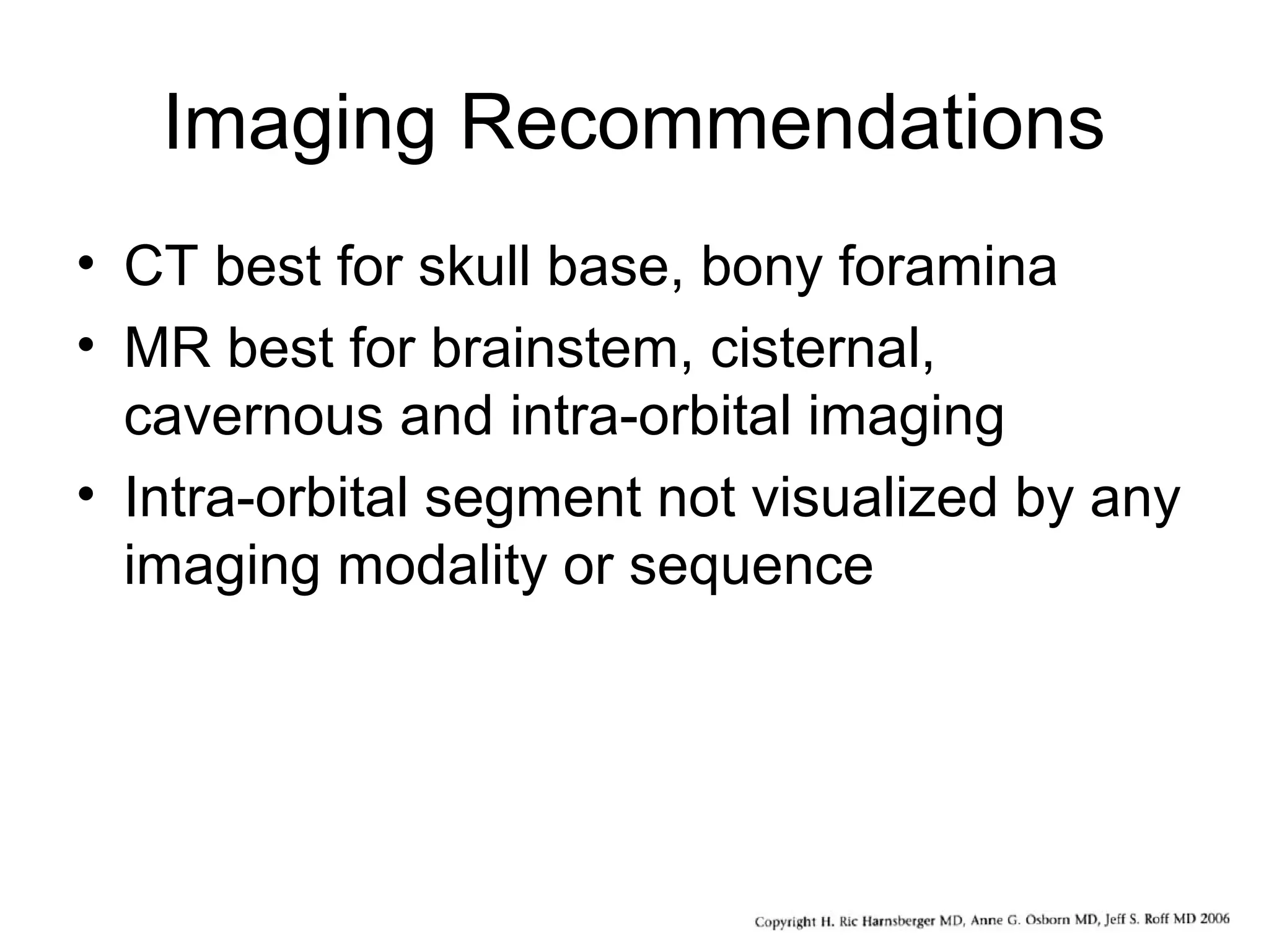 Imaging Recommendations
• CT best for skull base, bony foramina
• MR best for brainstem, cisternal,
cavernous and intra-orbital imaging
• Intra-orbital segment not visualized by any
imaging modality or sequence
 