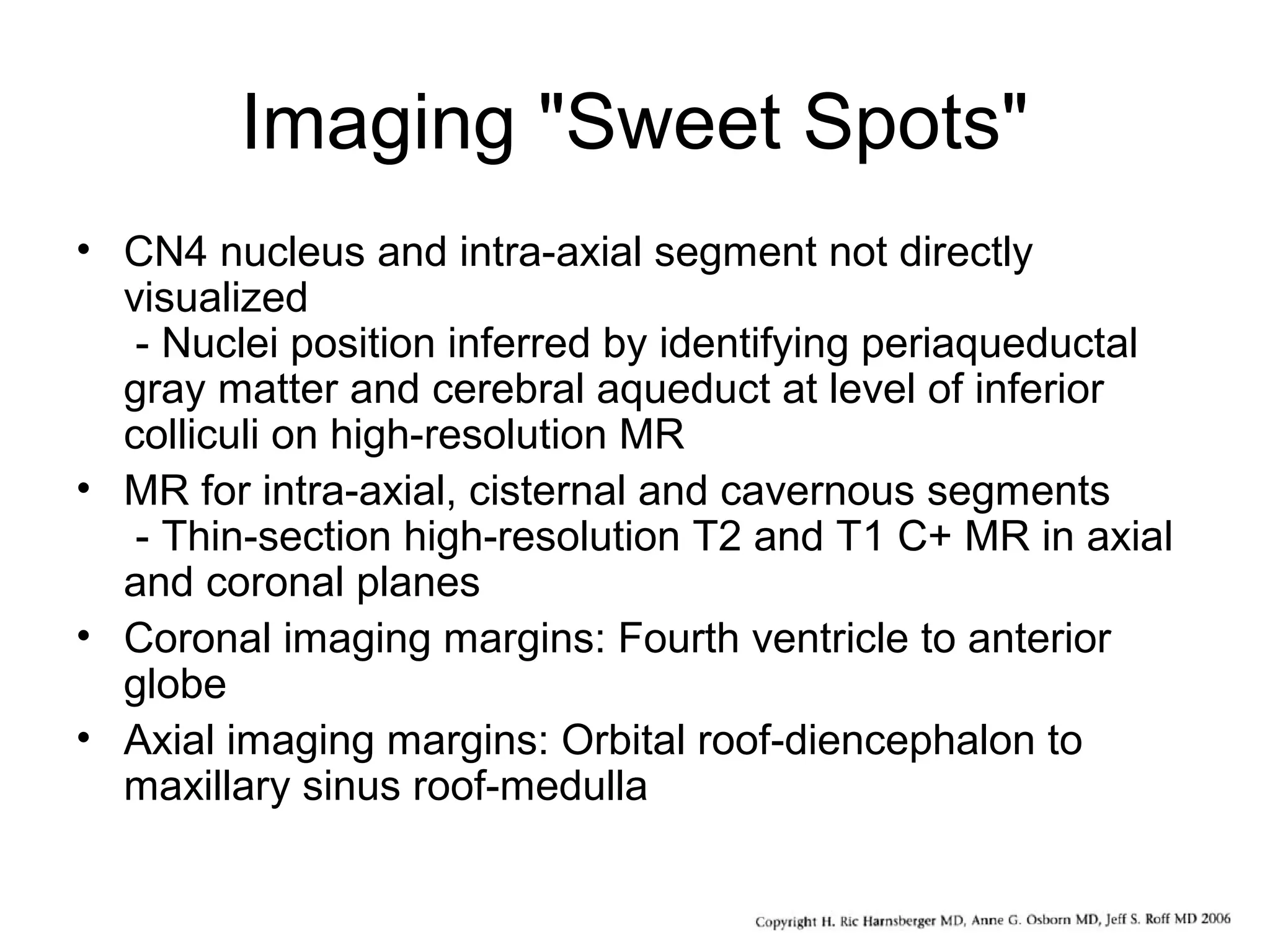 Imaging "Sweet Spots"
• CN4 nucleus and intra-axial segment not directly
visualized
- Nuclei position inferred by identifying periaqueductal
gray matter and cerebral aqueduct at level of inferior
colliculi on high-resolution MR
• MR for intra-axial, cisternal and cavernous segments
- Thin-section high-resolution T2 and T1 C+ MR in axial
and coronal planes
• Coronal imaging margins: Fourth ventricle to anterior
globe
• Axial imaging margins: Orbital roof-diencephalon to
maxillary sinus roof-medulla
 
