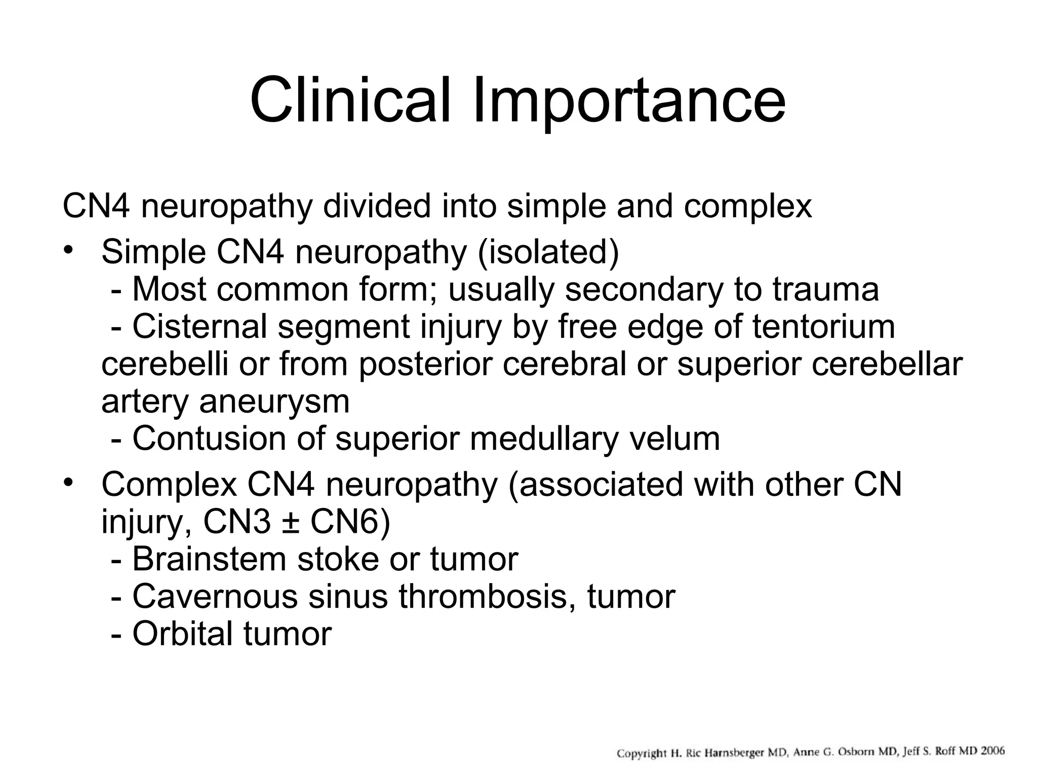 Clinical Importance
CN4 neuropathy divided into simple and complex
• Simple CN4 neuropathy (isolated)
- Most common form; usually secondary to trauma
- Cisternal segment injury by free edge of tentorium
cerebelli or from posterior cerebral or superior cerebellar
artery aneurysm
- Contusion of superior medullary velum
• Complex CN4 neuropathy (associated with other CN
injury, CN3 ± CN6)
- Brainstem stoke or tumor
- Cavernous sinus thrombosis, tumor
- Orbital tumor
 
