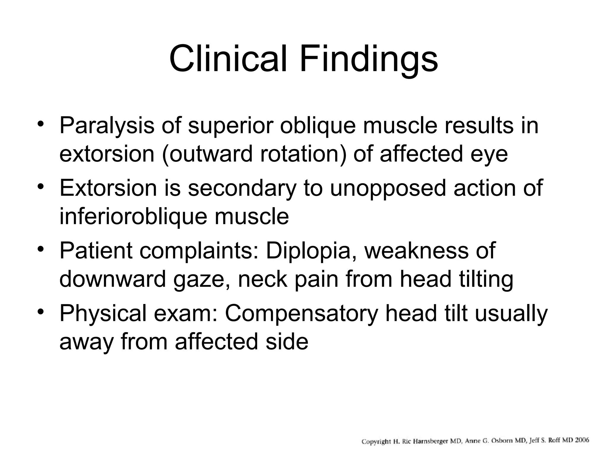 Clinical Findings
• Paralysis of superior oblique muscle results in
extorsion (outward rotation) of affected eye
• Extorsion is secondary to unopposed action of
inferioroblique muscle
• Patient complaints: Diplopia, weakness of
downward gaze, neck pain from head tilting
• Physical exam: Compensatory head tilt usually
away from affected side
 