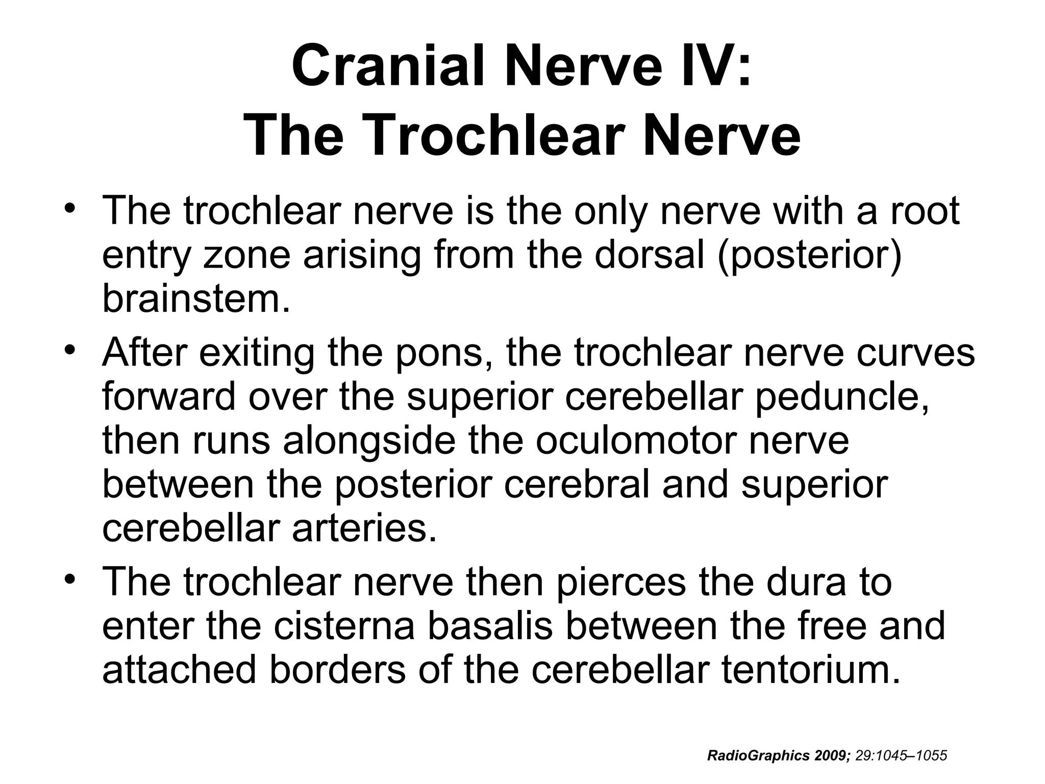 Cranial Nerve IV:
The Trochlear Nerve
• The trochlear nerve is the only nerve with a root
entry zone arising from the dorsal (posterior)
brainstem.
• After exiting the pons, the trochlear nerve curves
forward over the superior cerebellar peduncle,
then runs alongside the oculomotor nerve
between the posterior cerebral and superior
cerebellar arteries.
• The trochlear nerve then pierces the dura to
enter the cisterna basalis between the free and
attached borders of the cerebellar tentorium.
RadioGraphics 2009; 29:1045–1055
 