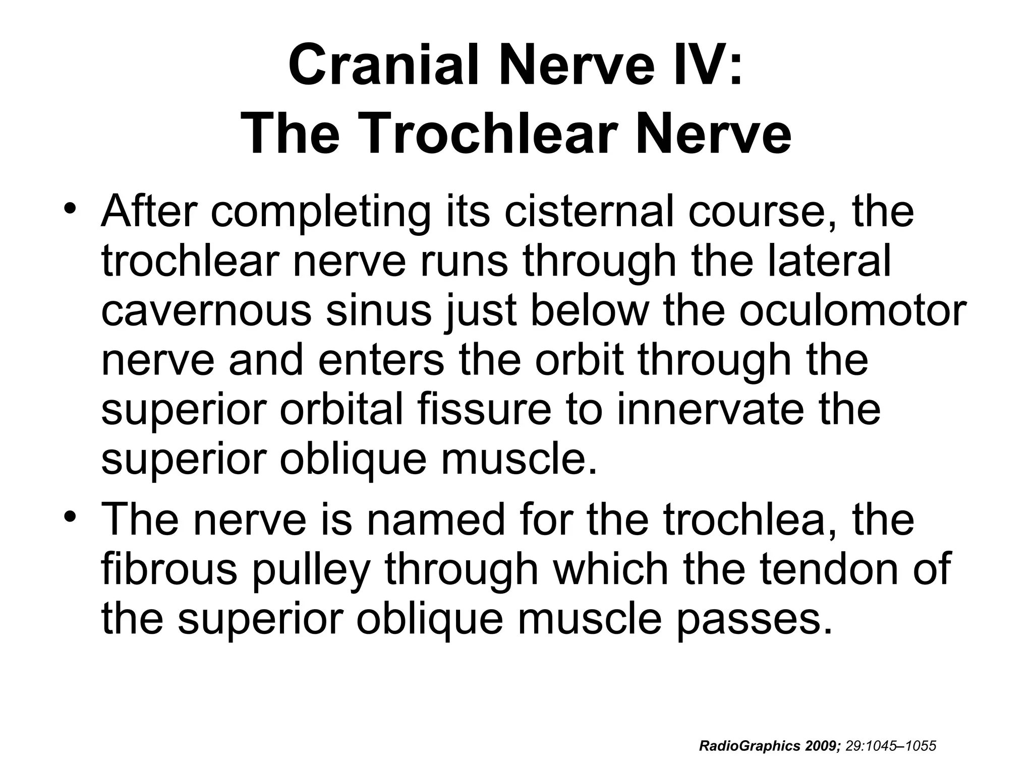 Cranial Nerve IV:
The Trochlear Nerve
• After completing its cisternal course, the
trochlear nerve runs through the lateral
cavernous sinus just below the oculomotor
nerve and enters the orbit through the
superior orbital fissure to innervate the
superior oblique muscle.
• The nerve is named for the trochlea, the
fibrous pulley through which the tendon of
the superior oblique muscle passes.
RadioGraphics 2009; 29:1045–1055
 
