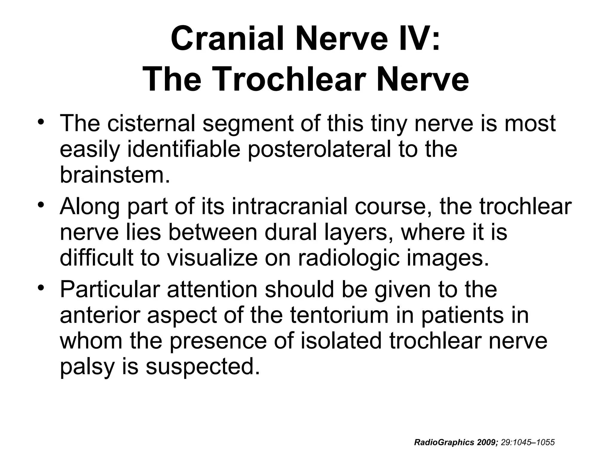 Cranial Nerve IV:
The Trochlear Nerve
• The cisternal segment of this tiny nerve is most
easily identifiable posterolateral to the
brainstem.
• Along part of its intracranial course, the trochlear
nerve lies between dural layers, where it is
difficult to visualize on radiologic images.
• Particular attention should be given to the
anterior aspect of the tentorium in patients in
whom the presence of isolated trochlear nerve
palsy is suspected.
RadioGraphics 2009; 29:1045–1055
 