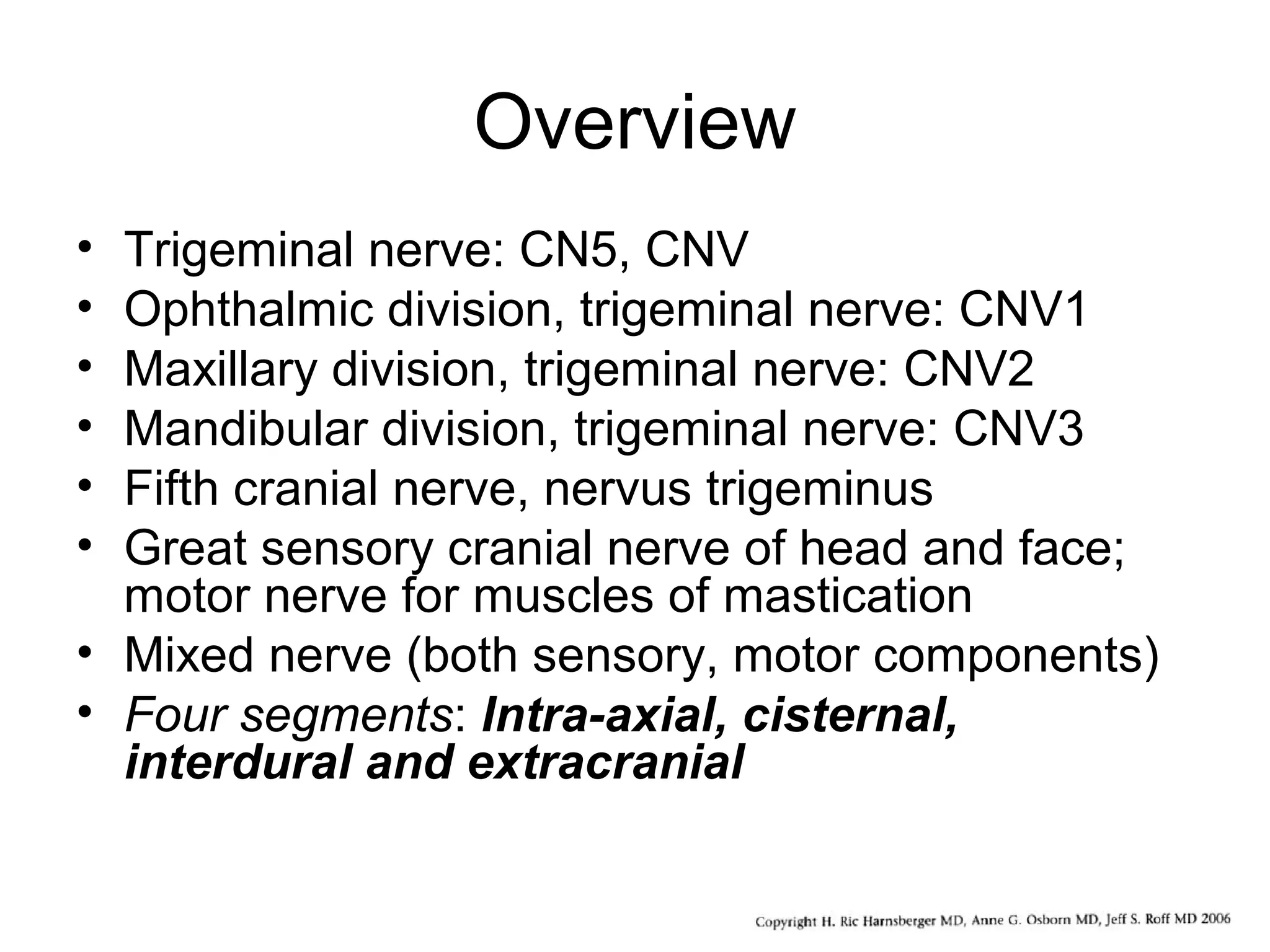 Overview
• Trigeminal nerve: CN5, CNV
• Ophthalmic division, trigeminal nerve: CNV1
• Maxillary division, trigeminal nerve: CNV2
• Mandibular division, trigeminal nerve: CNV3
• Fifth cranial nerve, nervus trigeminus
• Great sensory cranial nerve of head and face;
motor nerve for muscles of mastication
• Mixed nerve (both sensory, motor components)
• Four segments: Intra-axial, cisternal,
interdural and extracranial
 