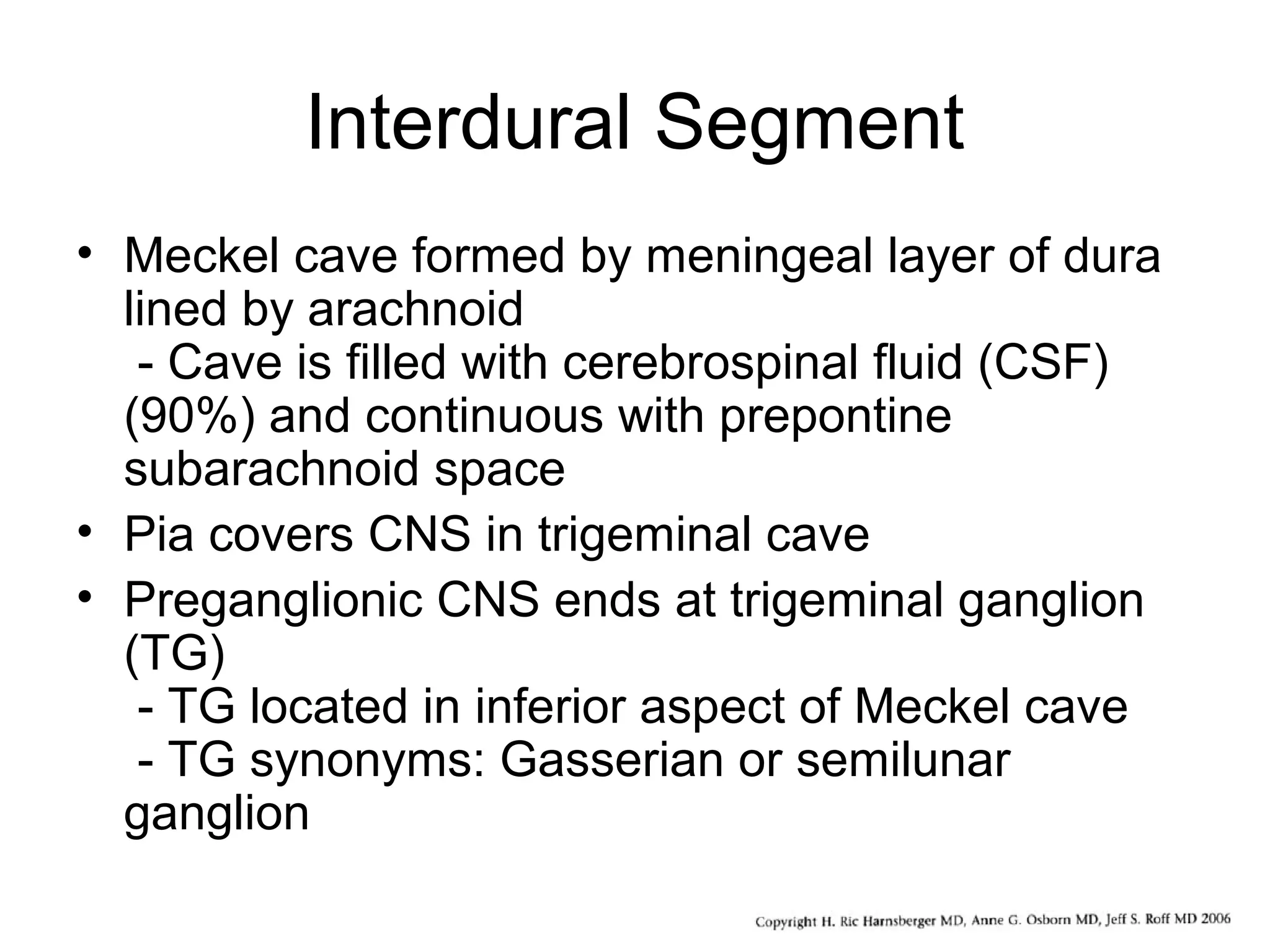Interdural Segment
• Meckel cave formed by meningeal layer of dura
lined by arachnoid
- Cave is filled with cerebrospinal fluid (CSF)
(90%) and continuous with prepontine
subarachnoid space
• Pia covers CNS in trigeminal cave
• Preganglionic CNS ends at trigeminal ganglion
(TG)
- TG located in inferior aspect of Meckel cave
- TG synonyms: Gasserian or semilunar
ganglion
 