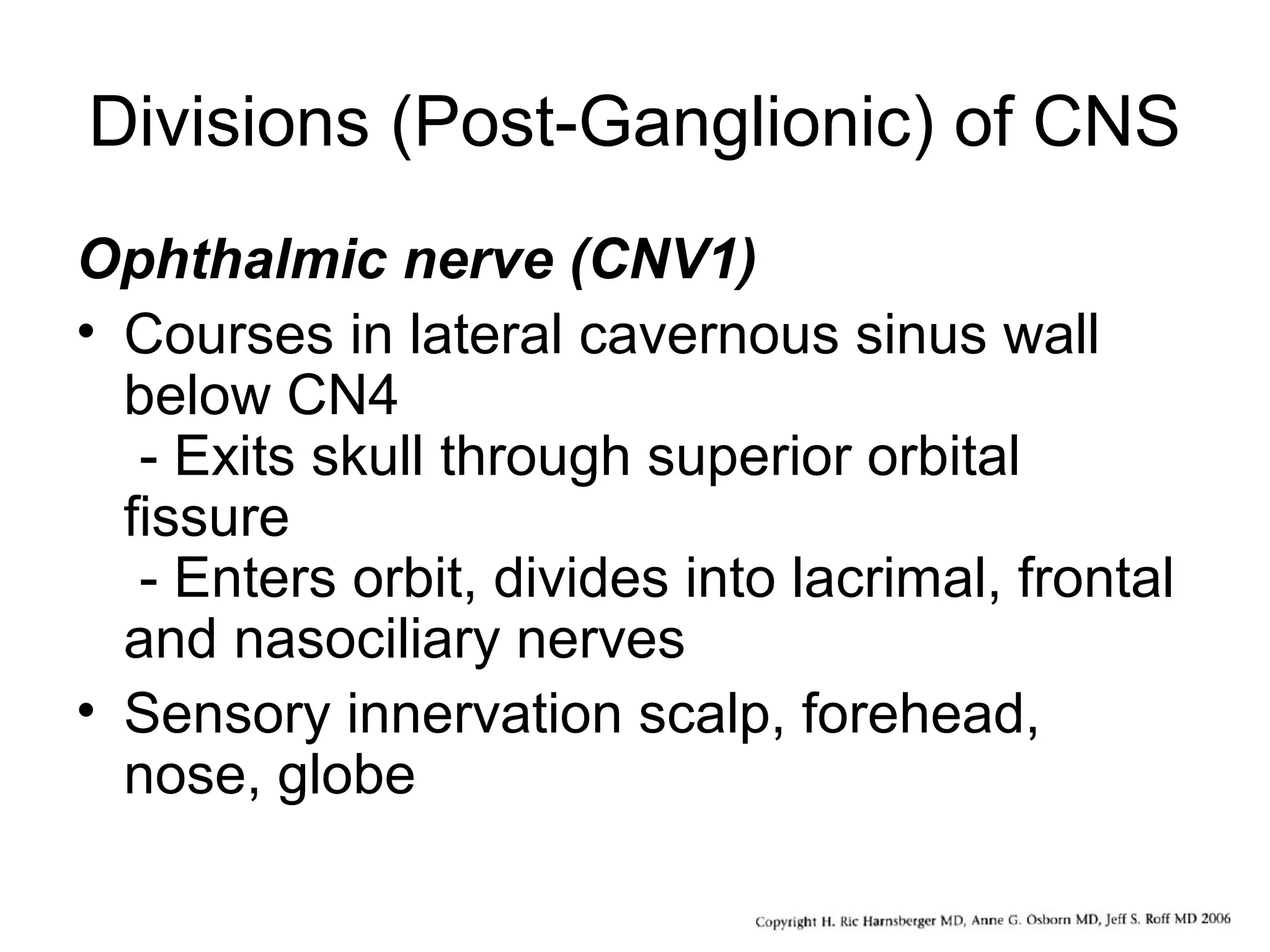 Divisions (Post-Ganglionic) of CNS
Ophthalmic nerve (CNV1)
• Courses in lateral cavernous sinus wall
below CN4
- Exits skull through superior orbital
fissure
- Enters orbit, divides into lacrimal, frontal
and nasociliary nerves
• Sensory innervation scalp, forehead,
nose, globe
 