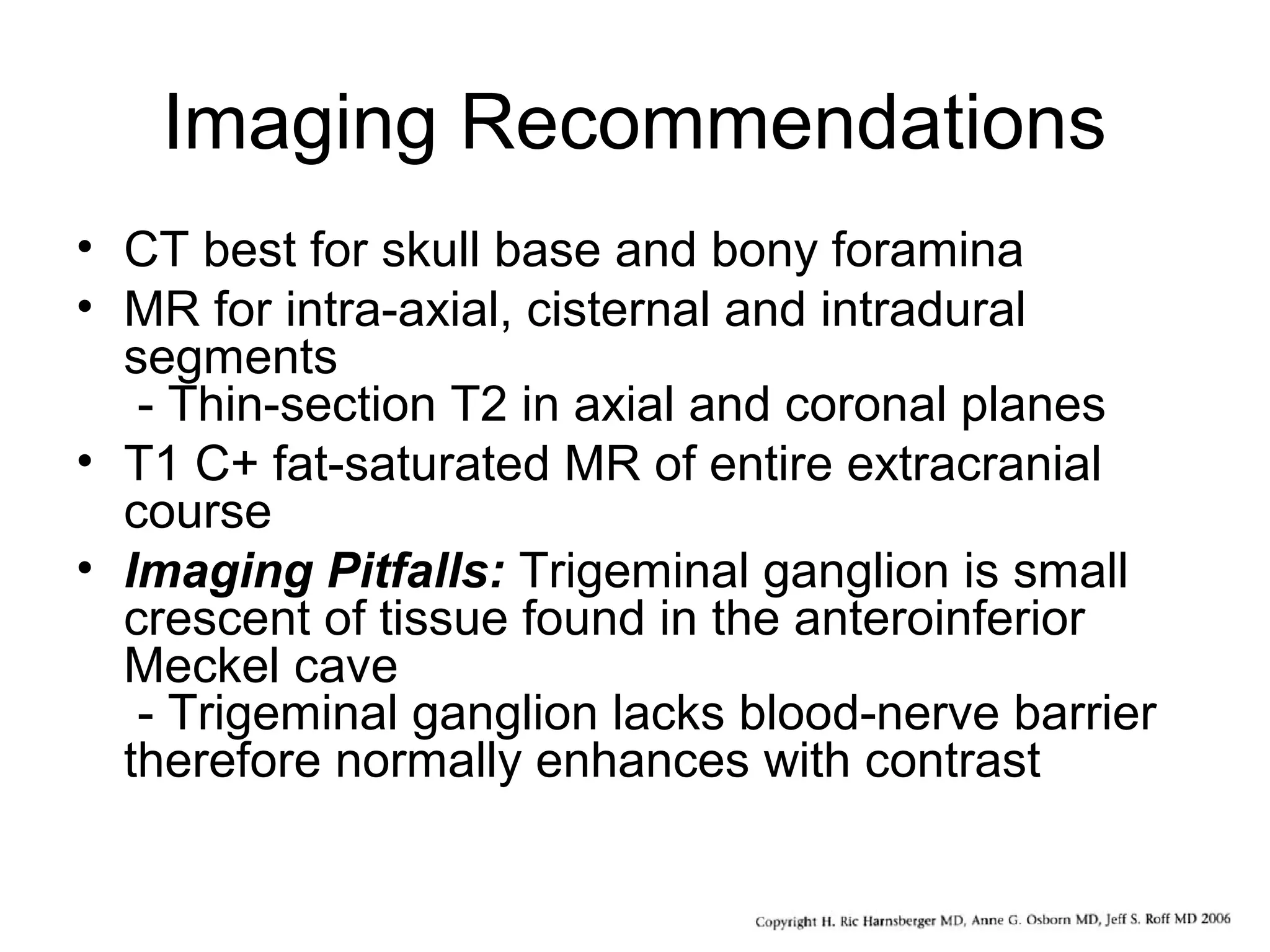 Imaging Recommendations
• CT best for skull base and bony foramina
• MR for intra-axial, cisternal and intradural
segments
- Thin-section T2 in axial and coronal planes
• T1 C+ fat-saturated MR of entire extracranial
course
• Imaging Pitfalls: Trigeminal ganglion is small
crescent of tissue found in the anteroinferior
Meckel cave
- Trigeminal ganglion lacks blood-nerve barrier
therefore normally enhances with contrast
 