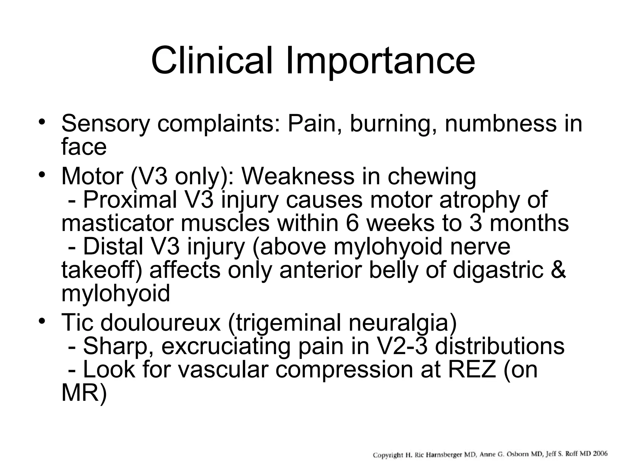 Clinical Importance
• Sensory complaints: Pain, burning, numbness in
face
• Motor (V3 only): Weakness in chewing
- Proximal V3 injury causes motor atrophy of
masticator muscles within 6 weeks to 3 months
- Distal V3 injury (above mylohyoid nerve
takeoff) affects only anterior belly of digastric &
mylohyoid
• Tic douloureux (trigeminal neuralgia)
- Sharp, excruciating pain in V2-3 distributions
- Look for vascular compression at REZ (on
MR)
 