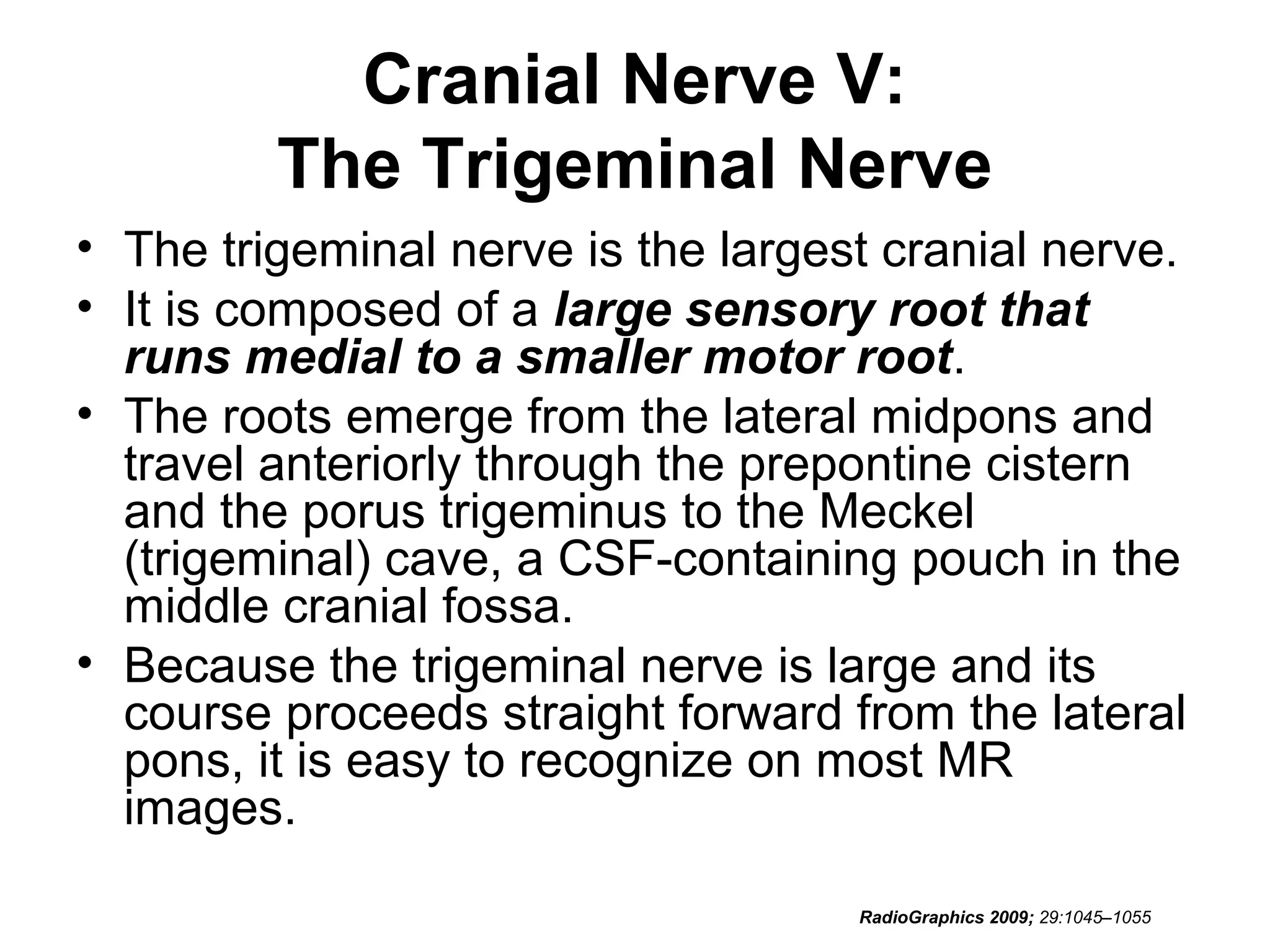 Cranial Nerve V:
The Trigeminal Nerve
• The trigeminal nerve is the largest cranial nerve.
• It is composed of a large sensory root that
runs medial to a smaller motor root.
• The roots emerge from the lateral midpons and
travel anteriorly through the prepontine cistern
and the porus trigeminus to the Meckel
(trigeminal) cave, a CSF-containing pouch in the
middle cranial fossa.
• Because the trigeminal nerve is large and its
course proceeds straight forward from the lateral
pons, it is easy to recognize on most MR
images.
RadioGraphics 2009; 29:1045–1055
 